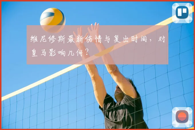 维尼修斯最新伤情与复出时间，对皇马影响几何？